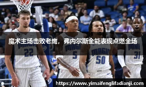 魔术主场击败老鹰，弗内尔斯全能表现点燃全场
