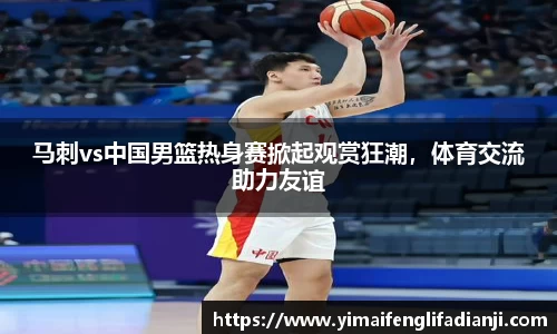 马刺vs中国男篮热身赛掀起观赏狂潮，体育交流助力友谊
