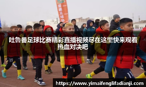 吐鲁番足球比赛精彩直播视频尽在这里快来观看热血对决吧